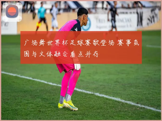 广场舞世界杯足球赛歌登场 赛事氛围与文体融合看点并存