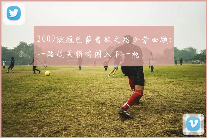 2009欧冠巴萨晋级之路全景回顾:一路过关斩将闯入下一轮