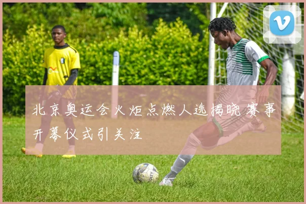 北京奥运会火炬点燃人选揭晓 赛事开幕仪式引关注