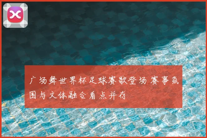 广场舞世界杯足球赛歌登场 赛事氛围与文体融合看点并存